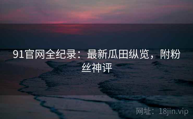 91官网全纪录：最新瓜田纵览，附粉丝神评