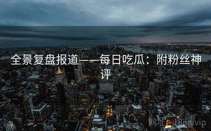 全景复盘报道——每日吃瓜：附粉丝神评