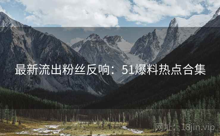 最新流出粉丝反响：51爆料热点合集