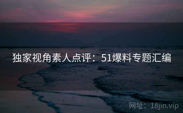 独家视角素人点评：51爆料专题汇编