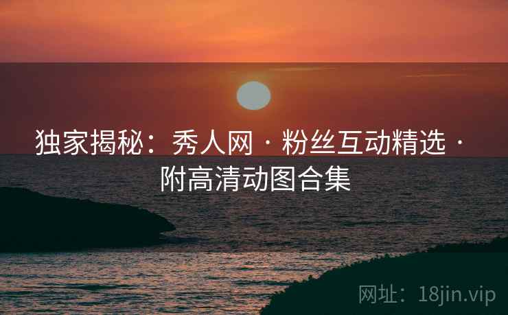 独家揭秘：秀人网 · 粉丝互动精选 · 附高清动图合集