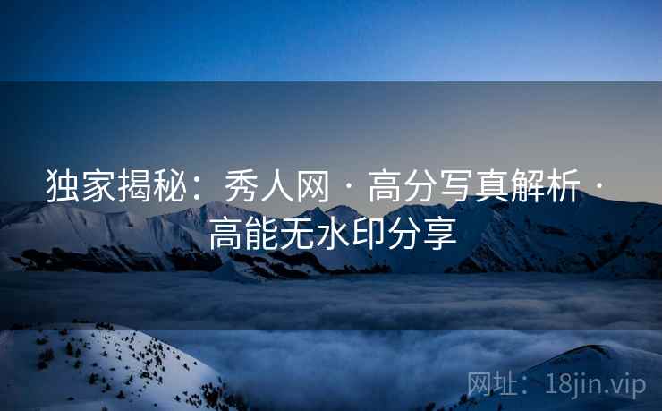 独家揭秘：秀人网 · 高分写真解析 · 高能无水印分享