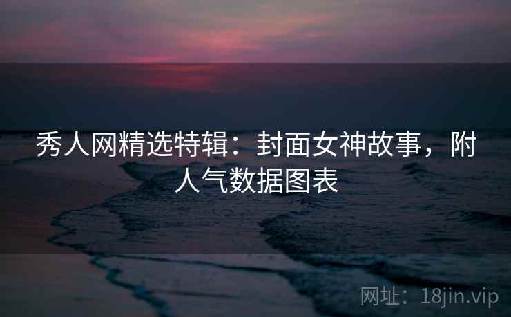 秀人网精选特辑：封面女神故事，附人气数据图表
