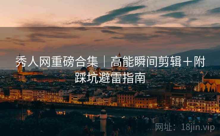 秀人网重磅合集｜高能瞬间剪辑＋附踩坑避雷指南