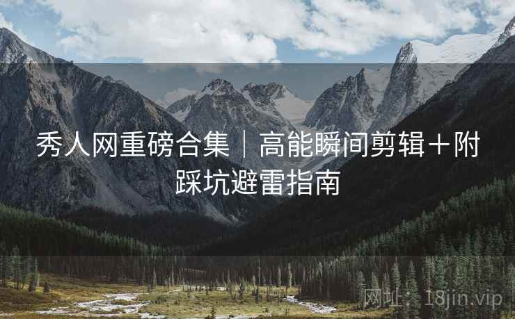 秀人网重磅合集｜高能瞬间剪辑＋附踩坑避雷指南