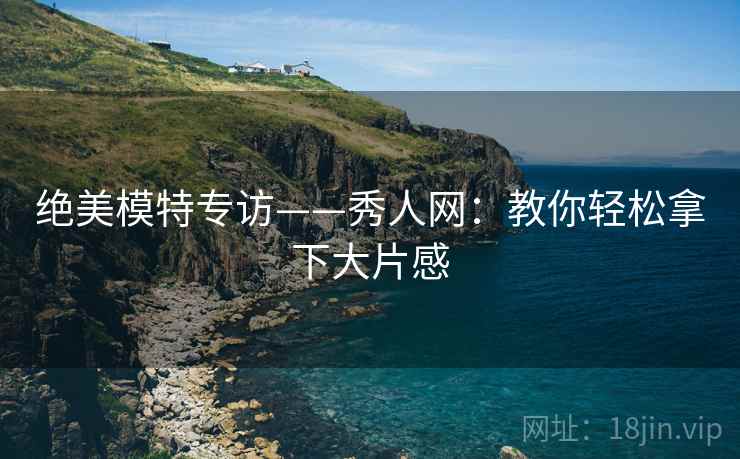 绝美模特专访——秀人网：教你轻松拿下大片感