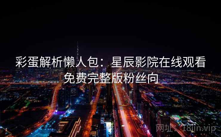 彩蛋解析懒人包：星辰影院在线观看免费完整版粉丝向