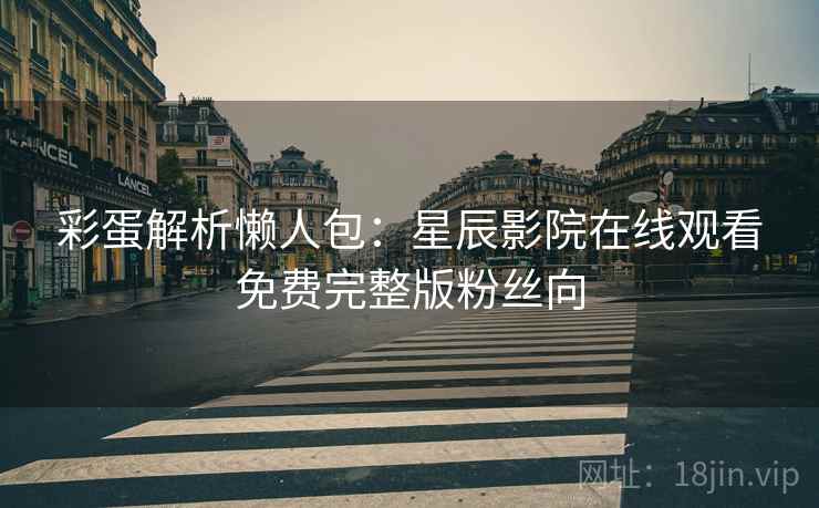 彩蛋解析懒人包：星辰影院在线观看免费完整版粉丝向