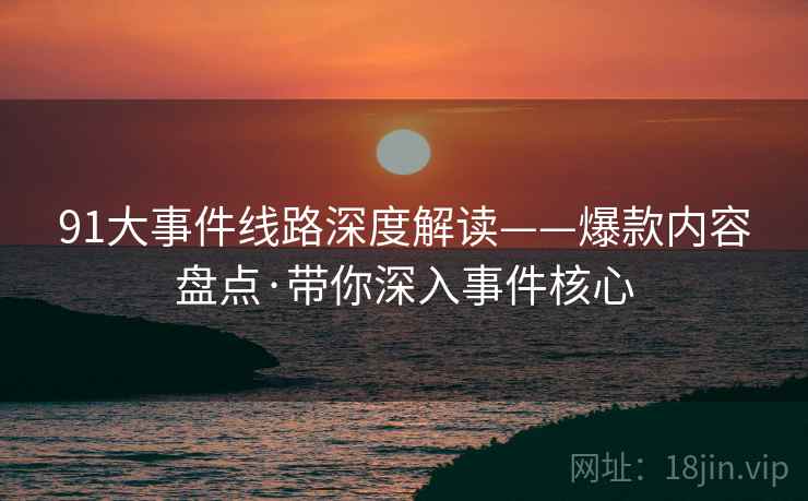 91大事件线路深度解读——爆款内容盘点·带你深入事件核心
