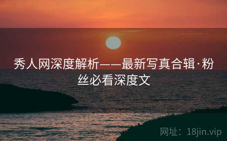 秀人网深度解析——最新写真合辑·粉丝必看深度文