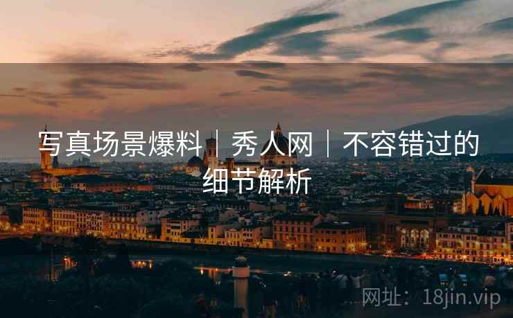 写真场景爆料｜秀人网｜不容错过的细节解析