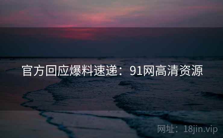 官方回应爆料速递：91网高清资源