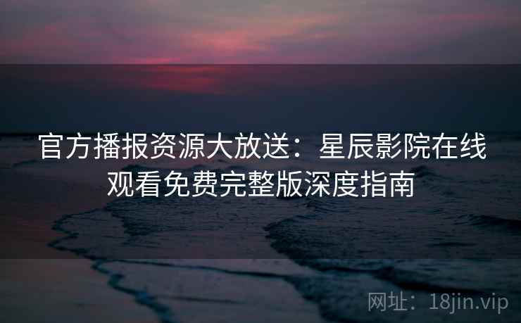 官方播报资源大放送：星辰影院在线观看免费完整版深度指南