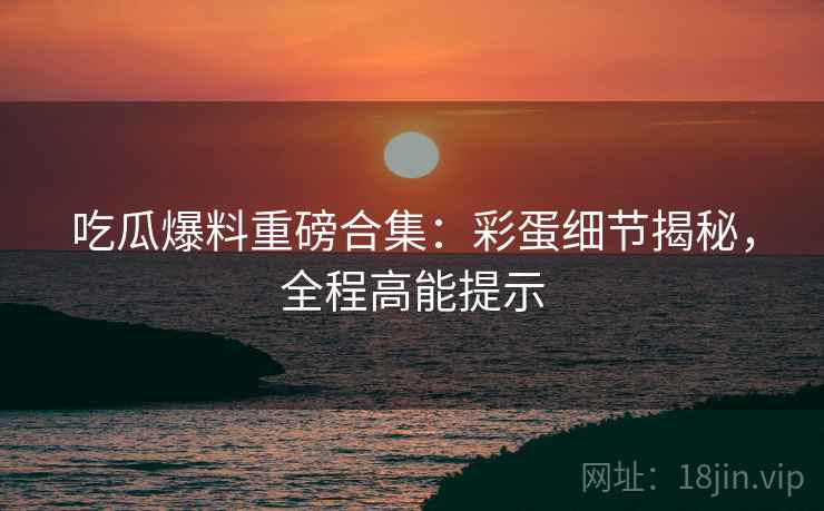 吃瓜爆料重磅合集：彩蛋细节揭秘，全程高能提示