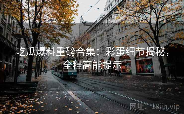 吃瓜爆料重磅合集：彩蛋细节揭秘，全程高能提示