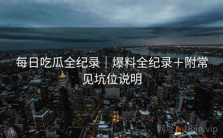 每日吃瓜全纪录｜爆料全纪录＋附常见坑位说明