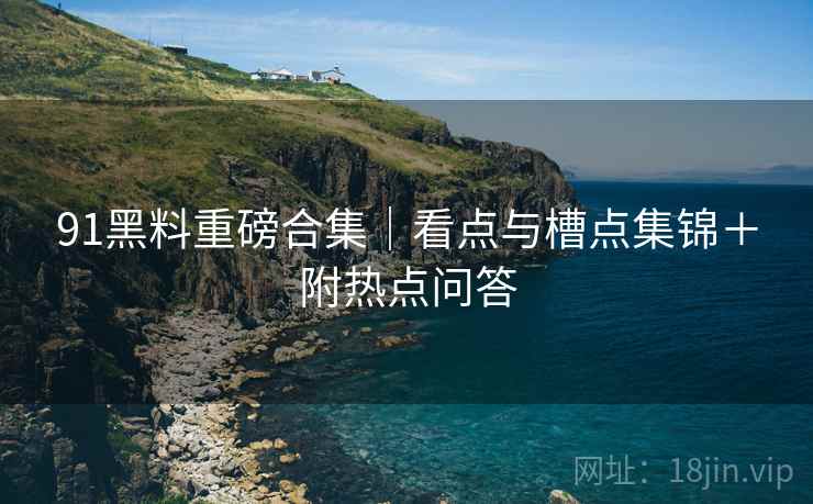 91黑料重磅合集｜看点与槽点集锦＋附热点问答