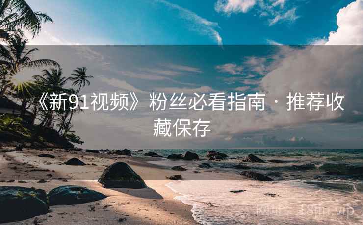 《新91视频》粉丝必看指南 · 推荐收藏保存