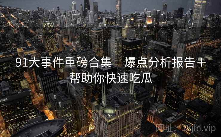 91大事件重磅合集｜爆点分析报告＋帮助你快速吃瓜