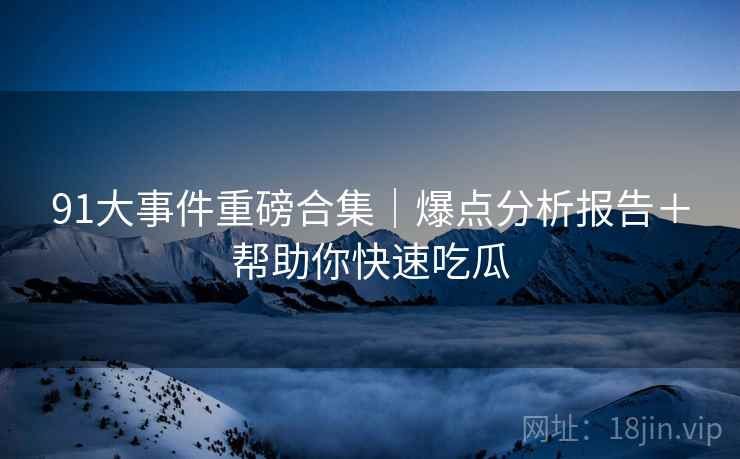 91大事件重磅合集｜爆点分析报告＋帮助你快速吃瓜
