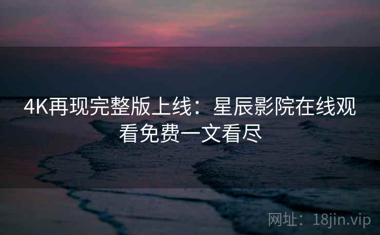 4K再现完整版上线：星辰影院在线观看免费一文看尽