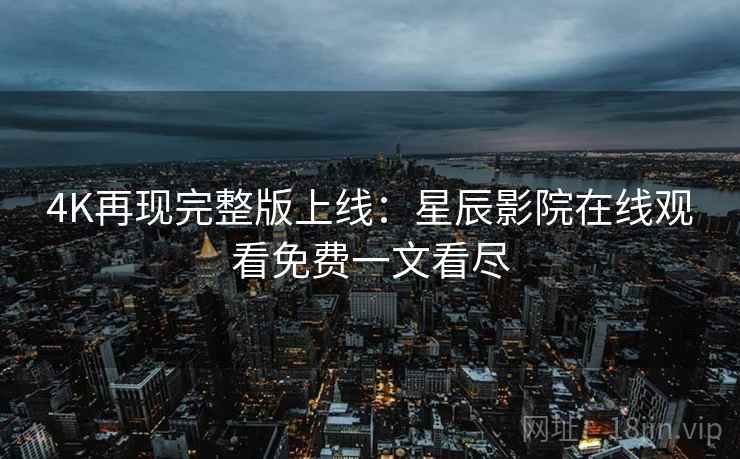 4K再现完整版上线：星辰影院在线观看免费一文看尽