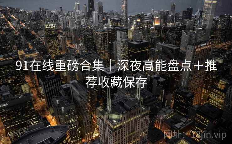 91在线重磅合集｜深夜高能盘点＋推荐收藏保存