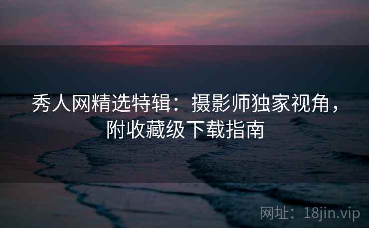 秀人网精选特辑：摄影师独家视角，附收藏级下载指南