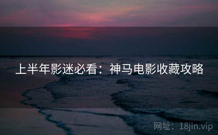 上半年影迷必看：神马电影收藏攻略