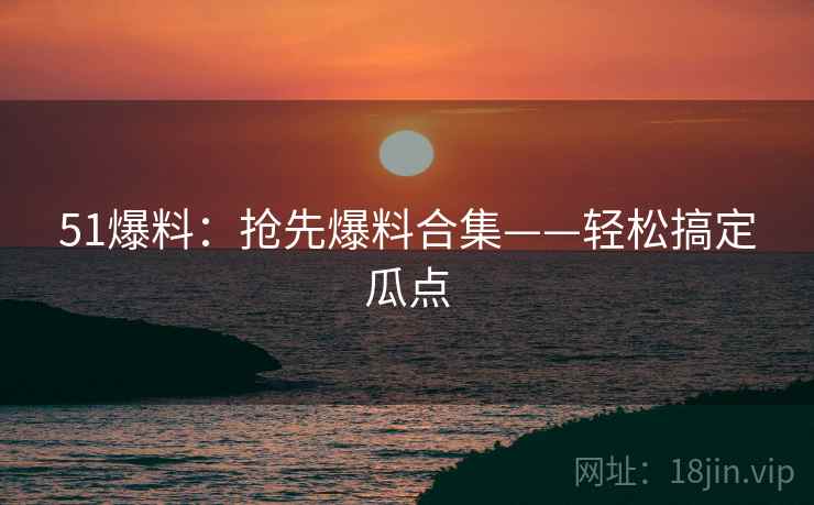 51爆料：抢先爆料合集——轻松搞定瓜点