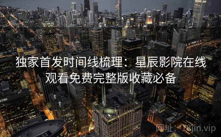 独家首发时间线梳理：星辰影院在线观看免费完整版收藏必备