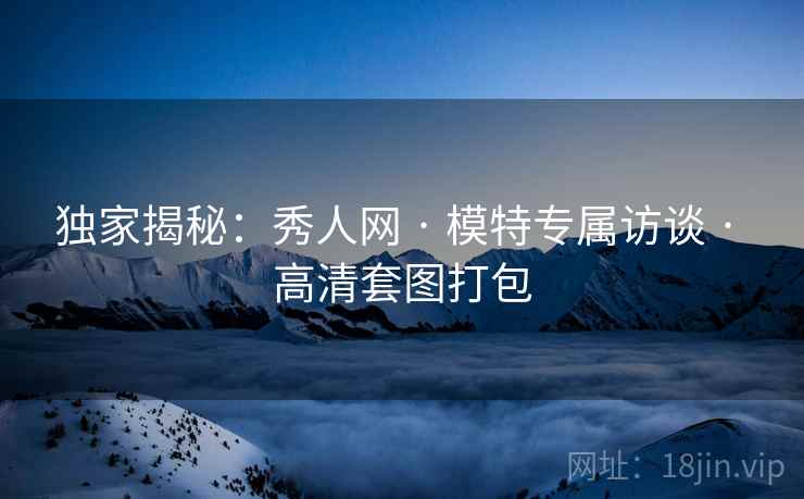 独家揭秘：秀人网 · 模特专属访谈 · 高清套图打包
